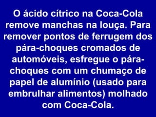O ácido cítrico na Coca-Cola remove manchas na louça. Para remover pontos de ferrugem dos pára-choques cromados de automóveis, esfregue o pára-choques com um chumaço de papel de alumínio (usado para embrulhar alimentos) molhado com Coca-Cola. 
