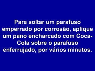 Para soltar um parafuso emperrado por corrosão, aplique um pano encharcado com Coca-Cola sobre o parafuso enferrujado, por vários minutos. 