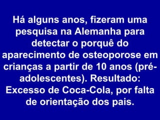 Há alguns anos, fizeram uma pesquisa na Alemanha para detectar o porquê do aparecimento de osteoporose em crianças a partir de 10 anos (pré-adolescentes). Resultado: Excesso de Coca-Cola, por falta de orientação dos pais. 