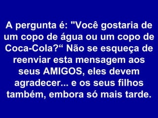 A pergunta é: "Você gostaria de um copo de água ou um copo de Coca-Cola?“ Não se esqueça de reenviar esta mensagem aos seus AMIGOS, eles devem agradecer... e os seus filhos também, embora só mais tarde. 