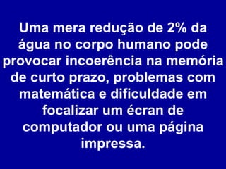 Uma mera redução de 2% da água no corpo humano pode provocar incoerência na memória de curto prazo, problemas com matemática e dificuldade em focalizar um écran de computador ou uma página impressa. 