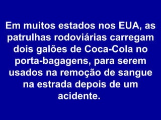 Em muitos estados nos EUA, as patrulhas rodoviárias carregam dois galões de Coca-Cola no porta-bagagens, para serem usados na remoção de sangue na estrada depois de um acidente.  