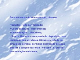 Se você ainda não se convenceu, observe:  Cabelos - falta de vitalidade; Couro cabeludo - descamação;  Concentração -  distúrbios;  Sono e Memória – com perda da disposição para realização das atividades diárias, em virtude da circulação cerebral por baixa quantidade de água que faz o sangue ficar mais "viscoso" e "grosso", de circulação mais lenta;  