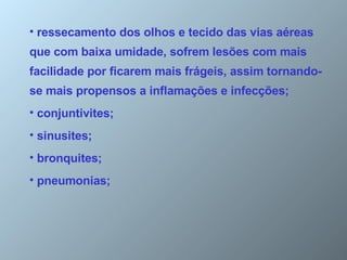 ressecamento dos olhos e tecido das vias aéreas  que com baixa umidade, sofrem lesões com mais facilidade por ficarem mais frágeis, assim tornando-se mais propensos a inflamações e infecções; conjuntivites;  sinusites;  bronquites;  pneumonias;  