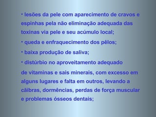 lesões da pele com aparecimento de cravos e espinhas pela não eliminação adequada das toxinas via pele e seu acúmulo local;  queda e enfraquecimento dos pêlos;  baixa produção de saliva;  distúrbio no aproveitamento adequado de vitaminas e sais minerais, com excesso em alguns lugares e falta em outros, levando a cãibras, dormências, perdas de força muscular e problemas ósseos dentais;  