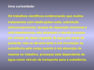 Uma curiosidade:  Há trabalhos científicos evidenciando que muitos tratamentos com medicações orais, sobretudo anticoncepcionais, terapia de reposição hormonal e anti-hipertensivos não alcançam o devido sucesso em virtude da baixa ingestão de água por parte do paciente; isto se deveria tanto à má circulação da substância pelo corpo quanto à má absorção da mesma no intestino, processo este dependente da água como veículo de transporte para a substância. 