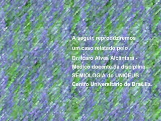 A seguir, reproduziremos  um caso relatado pelo  Dr. Ícaro Alves Alcântara - Médico docente da disciplina SEMIOLOGIA do UNICEUB - Centro Universitário de Brasília. 