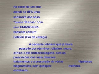 Há cerca de um ano,  atendi no HFA uma  senhorita dos seus  "quase 30 anos” com  uma ENXAQUECA  bastante comum:  Cefaléia (Dor de cabeça).  A paciente relatava que já havia  passado por otorrinos, oftalmo, neuro,  clínico e até endocrinologista, com as  prescrições dos mais diversos  tratamentos e a presunção de várias  hipóteses diagnósticas, sem qualquer  melhora, entretanto. 