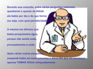 Durante sua consulta, entre várias perguntas habituais, questionei o quanto de ÁGUA  ela bebia por dia e de que forma  (ou seja, com qual periodicidade). A mesma me afirmou que  bebia pouquíssima água,  porque não sentia sede,  principalmente à noite.   Após várias outras perguntas,  suspendi todos os medicamentos e disse-lhe que ela precisava apenas TOMAR ÁGUA adequadamente. 
