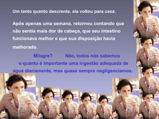 Um tanto quanto descrente, ela voltou para casa. Após apenas uma semana, retornou contando que não sentia mais dor de cabeça, que seu intestino funcionava melhor e que sua disposição havia melhorado. Milagre?  Não, todos nós sabemos   o quanto é importante uma ingestão adequada de água diariamente, mas quase sempre negligenciamos. 