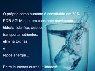 O próprio corpo humano é constituído em 70%  POR ÁGUA que, em constante movimento,  hidrata, lubrifica, aquece,  transporta nutrientes,  elimina toxinas  e  repõe energia...  Entre inúmeras outras utilidades! 