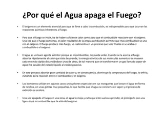 ¿Por qué el Agua apaga el Fuego?
•   El oxígeno es un elemento esencial para que se lleve a cabo la combustión, es indispensable para que ocurran las
    reacciones químicas inherentes al fuego.

•   Para que el fuego se inicie, ha de haber suficiente calor como para que el combustible reaccione con el oxígeno.
    Una vez que el fuego comienza, el calor resultante de la propia combustión permite que más combustible se una
    con el oxígeno. El fuego produce más fuego, se realimenta en un proceso que solo finaliza si se acaba el
    combustible o el oxígeno.

•   El agua es un buen agente extintor porque es incombustible, no puede arder. Cuando se la acerca al fuego
    absorbe rápidamente el calor que éste desprende, la energía cinética de sus moléculas aumenta y se mueven
    cada vez más rápido distanciándose unas de otras, de tal manera que se transforma en un gas llamado vapor de
    agua: ha pasado del estado líquido al estado gaseoso.

•   En este proceso absorbe gran cantidad de calor y, en consecuencia, disminuye la temperatura del fuego, lo enfría;
    evitando así la reacción entre el combustible y el oxígeno.

•   Los bomberos utilizan en algunos casos unos pitones especiales en sus mangueras que lanzan el agua en forma
    de neblina, en unas gotitas muy pequeñas, lo que facilita que el agua se convierta en vapor y el proceso de
    extinción se acelere.

•   Una vez apagado el fuego en una zona, el agua lo moja y evita que éste vuelva a prender, al protegerlo con una
    ligera capa incombustible que la aísla del oxígeno.
 