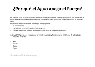 ¿Por qué el Agua apaga el Fuego?
Si el fuego se da en recintos cerrados el agua tiene una ventaja adicional. El vapor ocupa mucho más espacio que el
líquido (en este caso aumenta el volumen unas 1700 veces) y puede desplazar el oxígeno del lugar, y sin él no hay
fuego.
Resumiendo, el agua es excelente para apagar el fuego porque:
•     Es incombustible.
•     Humedece el combustible aislándolo del oxígeno.
•     Enfría el combustible llevando la temperatura más abajo del punto de combustión.

En Grupo EIVAR prestamos entre otros el Servicio de Instalación y Mantenimiento de Sistemas de Extinción de
    Incendios mediante:

•   Agua
•   Espuma
•   Gases
•   Polvo



Información extraída de: sabercurioso.com
 
