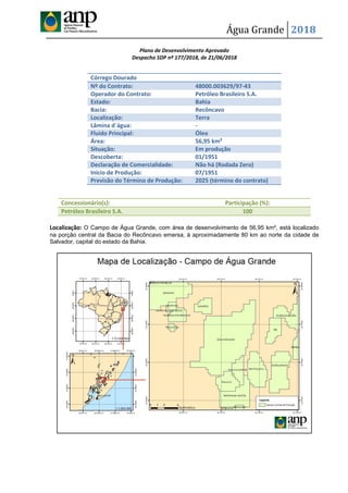 Água Grande 2018
Plano de Desenvolvimento Aprovado
Despacho SDP nº 177/2018, de 21/06/2018
Localização: O Campo de Água Grande, com área de desenvolvimento de 56,95 km², está localizado
na porção central da Bacia do Recôncavo emersa, à aproximadamente 80 km ao norte da cidade de
Salvador, capital do estado da Bahia.
Córrego Dourado
Nº do Contrato: 48000.003629/97-43
Operador do Contrato: Petróleo Brasileiro S.A.
Estado: Bahia
Bacia: Recôncavo
Localização: Terra
Lâmina d´água: -
Fluido Principal: Óleo
Área: 56,95 km²
Situação: Em produção
Descoberta: 01/1951
Declaração de Comercialidade: Não há (Rodada Zero)
Início de Produção: 07/1951
Previsão do Término de Produção: 2025 (término do contrato)
Concessionário(s): Participação (%):
Petróleo Brasileiro S.A. 100
 