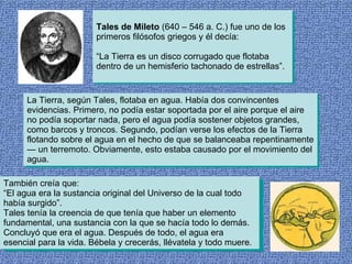 Tales de Mileto  (640 – 546 a. C.) fue uno de los primeros filósofos griegos y él decía: “La Tierra es un disco corrugado que flotaba dentro de un hemisferio tachonado de estrellas”.  La Tierra, según Tales, flotaba en agua. Había dos convincentes evidencias. Primero, no podía estar soportada por el aire porque el aire no podía soportar nada, pero el agua podía sostener objetos grandes, como barcos y troncos. Segundo, podían verse los efectos de la Tierra flotando sobre el agua en el hecho de que se balanceaba repentinamente — un terremoto. Obviamente, esto estaba causado por el movimiento del agua. También creía que: “El agua era la sustancia original del Universo de la cual todo había surgido”. Tales tenía la creencia de que tenía que haber un elemento fundamental, una sustancia con la que se hacía todo lo demás. Concluyó que era el agua. Después de todo, el agua era esencial para la vida. Bébela y crecerás, llévatela y todo muere. 