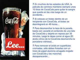 En muchos de los estados de USA, la patrulla de caminos mantiene siempre unos 10 litros de CocaCola para quitar la sangre que queda en las vías luego de un accidente... Si colocas un bistec dentro de un recipiente con CocaCola, el bistec se desintegrará en 48 horas... Para desmanchar la taza de la poceta, basta con vaciarle el contenido de una lata de CocaCola y dejarla en reposo por 30 minutos, luego le dejas correr el agua (El ácido cítrico de la CocaCola desmancha la porcelana vidriosa)... Para remover el óxido en superficies cromadas, sólo debes frotarlas con un trozo de papel aluminio arrugado mojado con CocaCola y las manchas desaparecerán... Lee... 