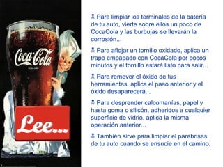 Para limpiar los terminales de la batería de tu auto, vierte sobre ellos un poco de CocaCola y las burbujas se llevarán la corrosión... Para aflojar un tornillo oxidado, aplica un trapo empapado con CocaCola por pocos minutos y el tornillo estará listo para salir... Para remover el óxido de tus herramientas, aplica el paso anterior y el óxido desaparecerá... Para desprender calcomanías, papel y hasta goma o silicón, adheridos a cualquier superficie de vidrio, aplica la misma operación anterior... También sirve para limpiar el parabrisas de tu auto cuando se ensucie en el camino. Lee... 
