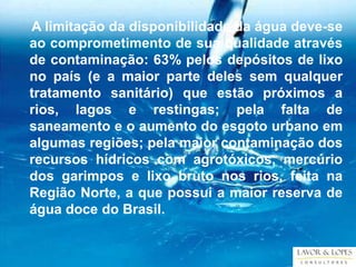 A limitação da disponibilidade da água deve-se
ao comprometimento de sua qualidade através
de contaminação: 63% pelos depósitos de lixo
no país (e a maior parte deles sem qualquer
tratamento sanitário) que estão próximos a
rios, lagos e restingas; pela falta de
saneamento e o aumento do esgoto urbano em
algumas regiões; pela maior contaminação dos
recursos hídricos com agrotóxicos, mercúrio
dos garimpos e lixo bruto nos rios, feita na
Região Norte, a que possui a maior reserva de
água doce do Brasil.
 