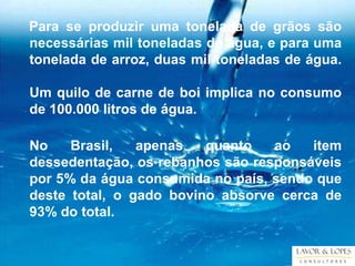 Para se produzir uma tonelada de grãos são
necessárias mil toneladas de água, e para uma
tonelada de arroz, duas mil toneladas de água.

Um quilo de carne de boi implica no consumo
de 100.000 litros de água.

No    Brasil,   apenas   quanto   ao   item
dessedentação, os rebanhos são responsáveis
por 5% da água consumida no país, sendo que
deste total, o gado bovino absorve cerca de
93% do total.
 