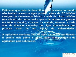Estima-se que mais de dois bilhões de pessoas no mundo
não tenham acesso à água potável, cerca de 2,5 bilhões
careçam de saneamento básico e mais de cinco milhões
(um número dez vezes maior que o de mortos em guerras
em todo o mundo), crianças na maioria, morram, a cada
ano, de doenças causadas por água contaminada que
provoca   mais   de    um    bilhão   de  enfermidades.

A agricultura consome 70% da água disponível no Planeta.
E quanto mais pobre a região maior a dependência da
agricultura para sobreviver.
 