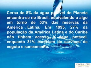 Cerca de 8% da água potável do Planeta
encontra-se no Brasil, equivalendo a algo
em torno de 53% das reservas da
América Latina. Em 1995, 27% da
população da América Latina e do Caribe
não tinham acesso à água potável,
enquanto 31% careciam de serviços de
esgoto e saneamento.
 