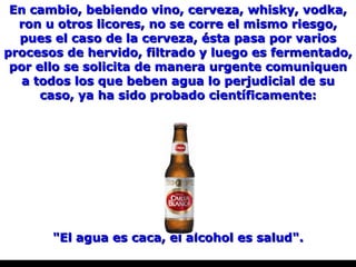 En cambio, bebiendo vino, cerveza, whisky, vodka, ron u otros licores, no se corre el mismo riesgo, pues el caso de la cerveza, ésta pasa por varios procesos de hervido, filtrado y luego es fermentado, por ello se solicita de manera urgente comuniquen a todos los que beben agua lo perjudicial de su caso, ya ha sido probado científicamente: "El agua es caca, el alcohol es salud". 