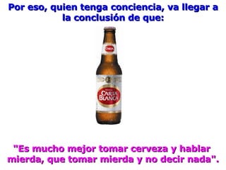 Por eso, quien tenga conciencia, va llegar a la conclusión de que: "Es mucho mejor tomar cerveza y hablar  mierda, que tomar mierda y no decir nada". 