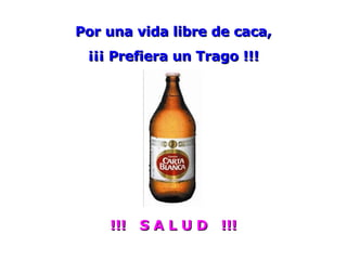 Por una vida libre de caca, ¡¡¡ Prefiera un Trago !!! !!!  S A L U D  !!! 