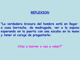REFLEXION "La verdadera bravura del hombre está en llegar  a casa borracho, de madrugada, ver a la esposa esperando en la puerta con una escoba en la mano y tener el coraje de preguntarle: ¿Vas a barrer o vas a volar?“ 