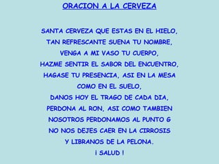 ORACION A LA CERVEZA SANTA CERVEZA QUE ESTAS EN EL HIELO, TAN REFRESCANTE SUENA TU NOMBRE, VENGA A MI VASO TU CUERPO, HAZME SENTIR EL SABOR DEL ENCUENTRO, HAGASE TU PRESENCIA, ASI EN LA MESA COMO EN EL SUELO, DANOS HOY EL TRAGO DE CADA DIA, PERDONA AL RON, ASI COMO TAMBIEN NOSOTROS PERDONAMOS AL PUNTO G NO NOS DEJES CAER EN LA CIRROSIS Y LIBRANOS DE LA PELONA. ¡ SALUD ! 
