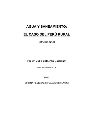 AGUA Y SANEAMIENTO:

EL CASO DEL PERÚ RURAL

           Informe final




 Por Dr. Julio Calderón Cockburn

          Lima, Octubre de 2004




                 ITDG

OFICINA REGIONAL PARA AMÉRICA LATINA
 