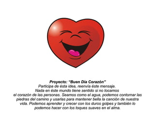 Proyecto: “Buen Día Corazón” Participa de ésta idea, reenvía éste mensaje.  Nada en éste mundo tiene sentido si no tocamos  el corazón de las personas. Seamos como el agua, podemos contornar las piedras del camino y usarlas para mantener bella la canción de nuestra vida. Podemos aprender y crecer con los duros golpes y también lo podemos hacer con los toques suaves en el alma. 