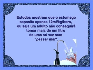 Estudos mostram que o estomago capacita apenas 12ml/kg/hora,  ou seja um adulto não conseguirá tomar mais de um litro  de uma só vez sem  " passar mal ". 