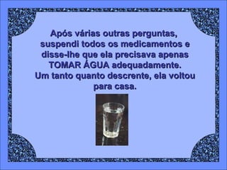 Após várias outras perguntas,  suspendi todos os medicamentos e disse-lhe que ela precisava apenas TOMAR ÁGUA adequadamente. Um tanto quanto descrente, ela voltou para casa. 
