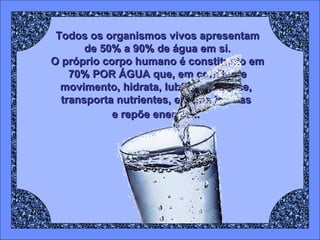 Todos os organismos vivos apresentam de 50% a 90% de água em si. O próprio corpo humano é constituído em 70% POR ÁGUA que, em constante movimento, hidrata, lubrifica, aquece,  transporta nutrientes, elimina toxinas  e repõe energia...   