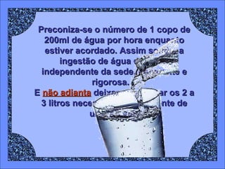 Preconiza-se o número de 1 copo de 200ml de água por hora enquanto estiver acordado. Assim sendo, a ingestão de água deve ser independente da sede, constante e rigorosa.  E  não adianta  deixar para tomar os 2 a 3 litros necessários diariamente de uma só vez. 