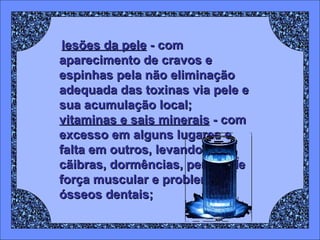 lesões da pele  - com aparecimento de cravos e espinhas pela não eliminação adequada das toxinas via pele e sua acumulação local;  vitaminas e sais minerais  - com excesso em alguns lugares e falta em outros, levando a cãibras, dormências, perdas de força muscular e problemas ósseos dentais; 