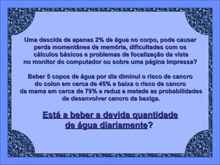 Uma descida de apenas 2% de água no corpo, pode causar perda momentânea de memória, dificultades com os cálculos básicos e problemas de focalização da vista no monitor do computador ou sobre uma página impressa? Beber 5 copos de água por dia diminui o risco de cancro do colon em cerca de 45% e baixa o risco de cancro da mama em cerca de 79% e reduz a metade as probabilidades de desenvolver cancro da bexiga. Está a beber a devida quantidade de água diariamente ?   