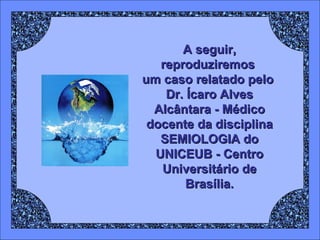 A seguir, reproduziremos  um caso relatado pelo  Dr. Ícaro Alves Alcântara - Médico docente da disciplina SEMIOLOGIA do UNICEUB - Centro Universitário de Brasília. 