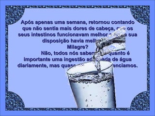 Após apenas uma semana, retornou contando que não sentia mais dores de cabeça, que os seus intestinos funcionavam melhor e que a sua disposição havia melhorado. Milagre? Não, todos nós sabemos o quanto é importante uma ingestão adequada de água diariamente, mas quase sempre negligenciamos. 