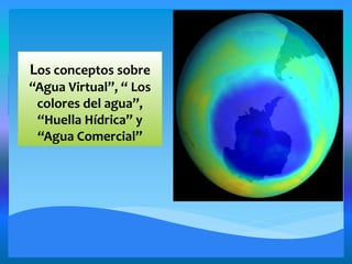 Los conceptos sobre
“Agua Virtual”, “ Los
colores del agua”,
“Huella Hídrica” y
“Agua Comercial”
 