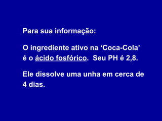 Para sua informação:  O ingrediente ativo na ‘Coca-Cola’  é o  ácido fosfórico .  Seu PH é 2,8.  Ele dissolve uma unha em cerca de 4 dias. 
