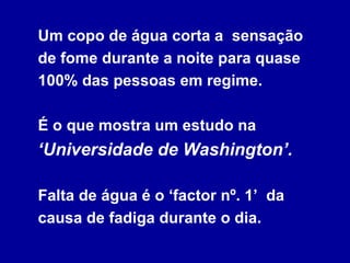 Um copo de água corta a  sensação de fome durante a noite para quase 100% das pessoas em regime.  É o que mostra um estudo na  ‘Universidade de Washington’.   Falta de água é o ‘factor nº. 1’  da causa de fadiga durante o dia. 