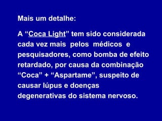 Mais um detalhe:   A “ Coca Light ” tem sido considerada cada vez mais  pelos  médicos  e pesquisadores, como bomba de efeito retardado, por causa da combinação “Coca” + “Aspartame”, suspeito de causar lúpus e doenças degenerativas do sistema nervoso. 