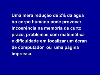 Uma mera redução de 2% da água no corpo humano pode provocar incoerência na memória de curto prazo, problemas com matemática  e dificuldade em focalizar um écran de computador  ou  uma página impressa. 