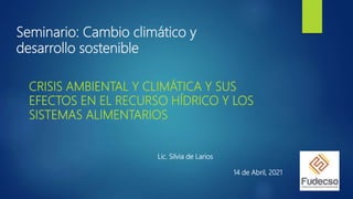 Seminario: Cambio climático y
desarrollo sostenible
CRISIS AMBIENTAL Y CLIMÁTICA Y SUS
EFECTOS EN EL RECURSO HÍDRICO Y LOS
SISTEMAS ALIMENTARIOS
Lic. Silvia de Larios
14 de Abril, 2021
 