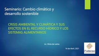 Seminario: Cambio climático y
desarrollo sostenible
CRISIS AMBIENTAL Y CLIMÁTICA Y SUS
EFECTOS EN EL RECURSO HÍDRICO Y LOS
SISTEMAS ALIMENTARIOS
Lic. Silvia de Larios
14 de Abril, 2021
 