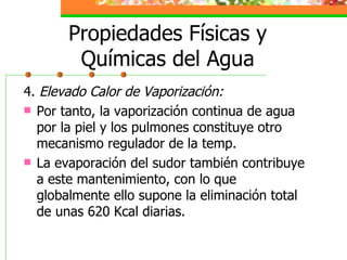Propiedades Físicas y Químicas del Agua 4.  Elevado Calor de Vaporización: Por tanto, la vaporización continua de agua por la piel y los pulmones constituye otro mecanismo regulador de la temp. La evaporación del sudor también contribuye a este mantenimiento, con lo que globalmente ello supone la eliminación total de unas 620 Kcal diarias. 