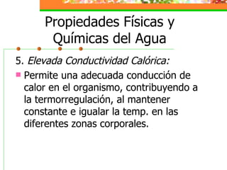 Propiedades Físicas y Químicas del Agua 5.  Elevada Conductividad Calórica: Permite una adecuada conducción de calor en el organismo, contribuyendo a la termorregulación, al mantener constante e igualar la temp. en las diferentes zonas corporales. 