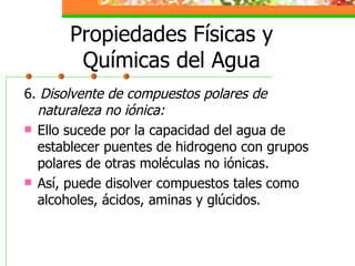 Propiedades Físicas y Químicas del Agua 6.  Disolvente de compuestos polares de naturaleza no iónica: Ello sucede por la capacidad del agua de establecer puentes de hidrogeno con grupos polares de otras moléculas no iónicas.  Así, puede disolver compuestos tales como alcoholes, ácidos, aminas y glúcidos. 